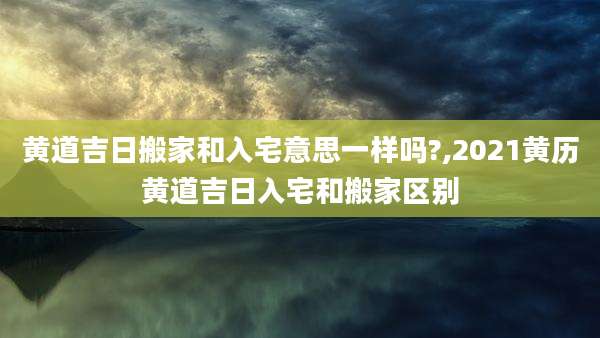黄道吉日搬家和入宅意思一样吗?,2021黄历黄道吉日入宅和搬家区别