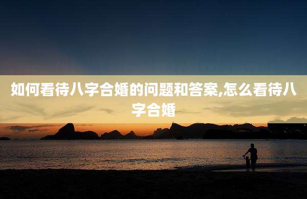 如何看待八字合婚的问题和答案,怎么看待八字合婚