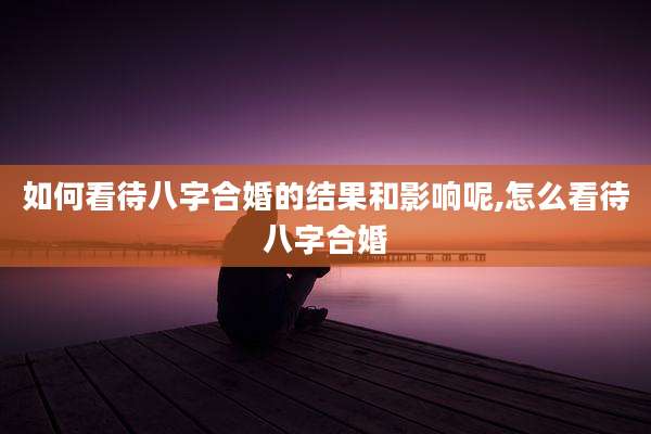 如何看待八字合婚的结果和影响呢,怎么看待八字合婚