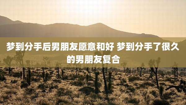 梦到分手后男朋友愿意和好 梦到分手了很久的男朋友复合