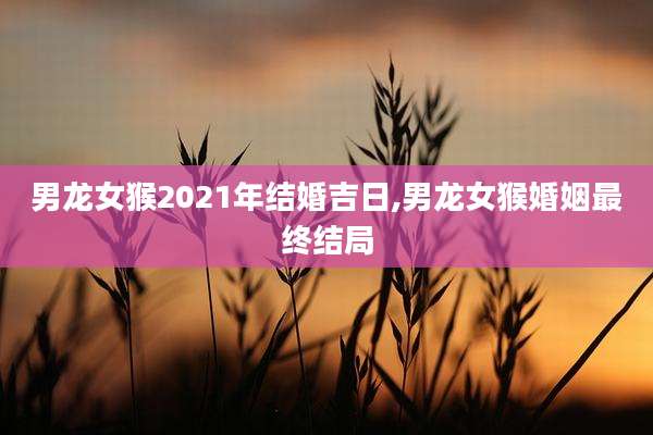 男龙女猴2021年结婚吉日,男龙女猴婚姻最终结局