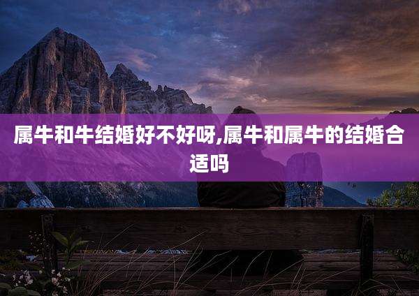 属牛和牛结婚好不好呀,属牛和属牛的结婚合适吗