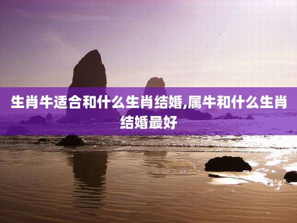 生肖牛适合和什么生肖结婚,属牛和什么生肖结婚最好