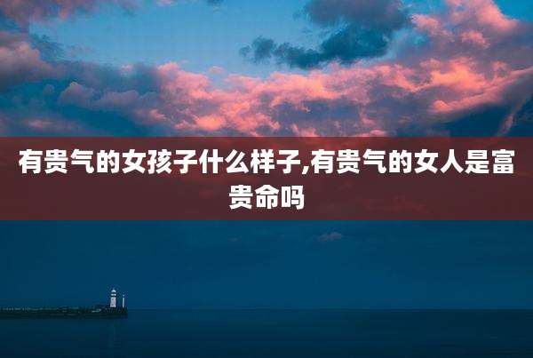 有贵气的女孩子什么样子,有贵气的女人是富贵命吗