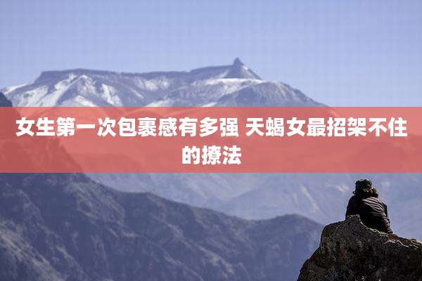 女生第一次包裹感有多强 天蝎女最招架不住的撩法