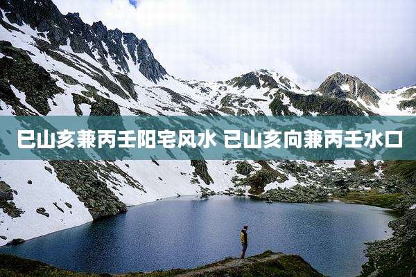 巳山亥兼丙壬阳宅风水 已山亥向兼丙壬水口