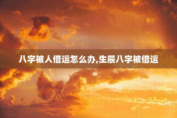 八字被人借运怎么办,生辰八字被借运
