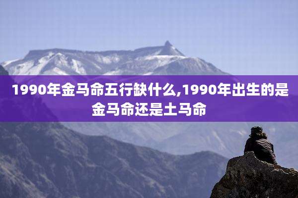 1990年金马命五行缺什么,1990年出生的是金马命还是土马命