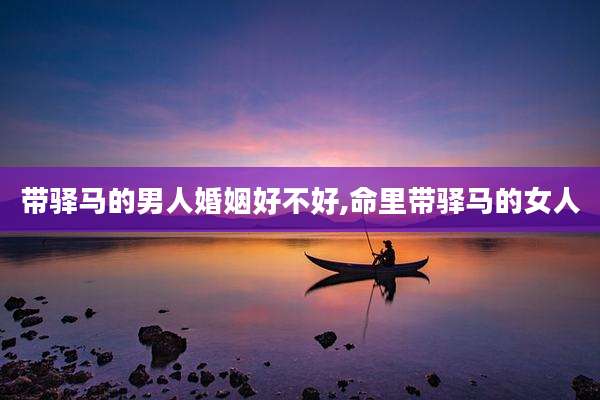 带驿马的男人婚姻好不好,命里带驿马的女人