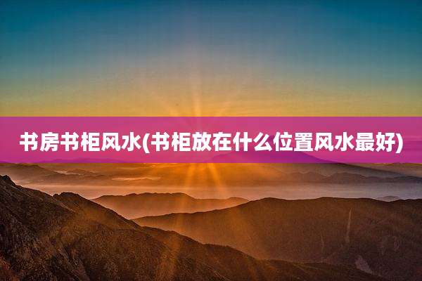 书房书柜风水(书柜放在什么位置风水最好)