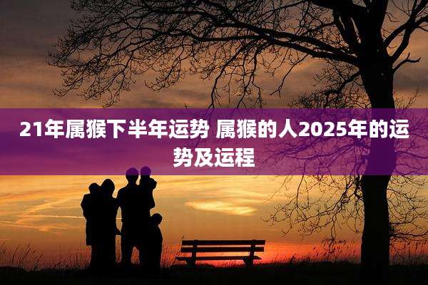 21年属猴下半年运势 属猴的人2025年的运势及运程