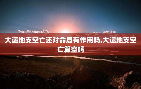 大运地支空亡还对命局有作用吗,大运地支空亡算空吗