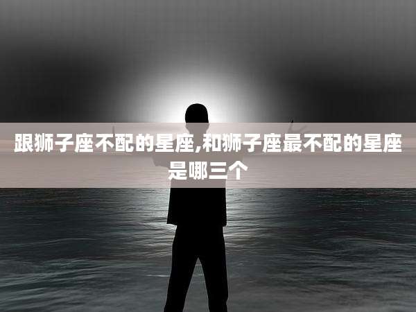 跟狮子座不配的星座,和狮子座最不配的星座是哪三个