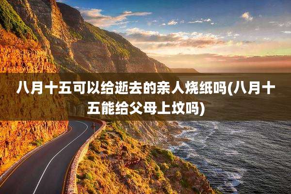 八月十五可以给逝去的亲人烧纸吗(八月十五能给父母上坟吗)