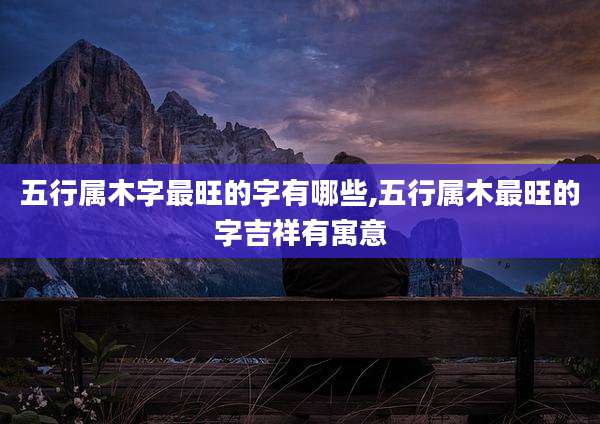 五行属木字最旺的字有哪些,五行属木最旺的字吉祥有寓意