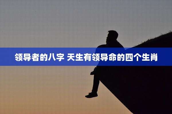 领导者的八字 天生有领导命的四个生肖