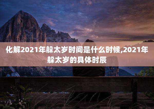 化解2021年躲太岁时间是什么时候,2021年躲太岁的具体时辰