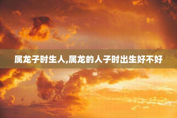 属龙子时生人,属龙的人子时出生好不好