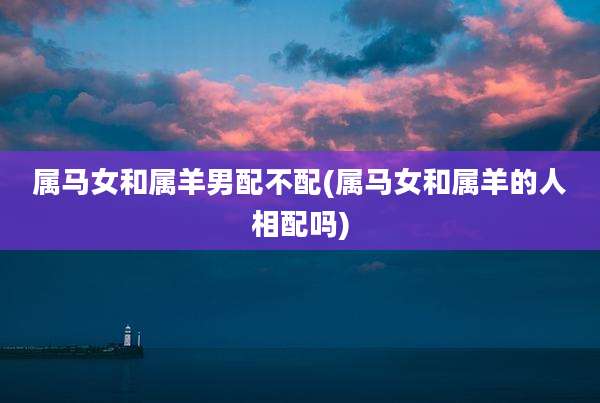 属马女和属羊男配不配(属马女和属羊的人相配吗)