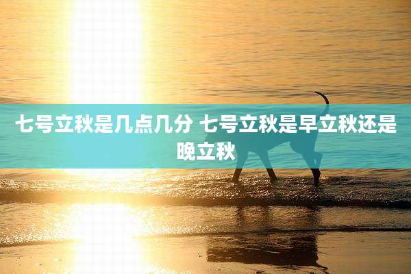 七号立秋是几点几分 七号立秋是早立秋还是晚立秋