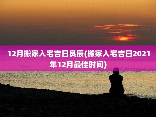 12月搬家入宅吉日良辰(搬家入宅吉日2021年12月最佳时间)