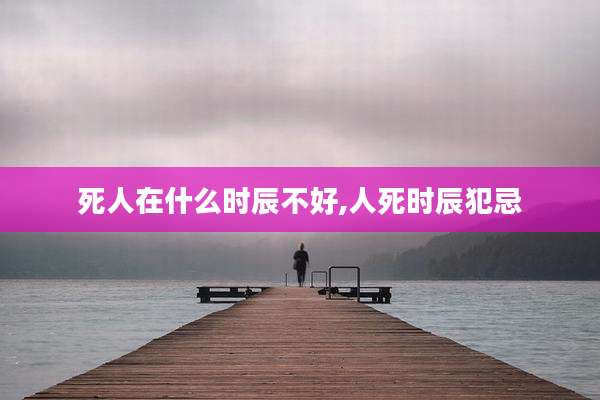 死人在什么时辰不好,人死时辰犯忌