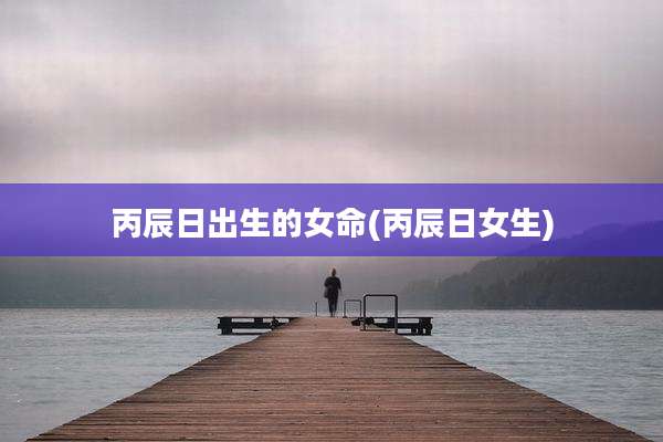 丙辰日出生的女命(丙辰日女生)