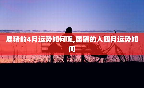 属猪的4月运势如何呢,属猪的人四月运势如何