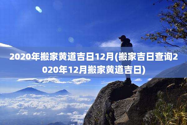 2020年搬家黄道吉日12月(搬家吉日查询2020年12月搬家黄道吉日)