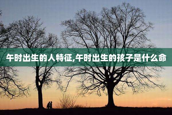 午时出生的人特征,午时出生的孩子是什么命