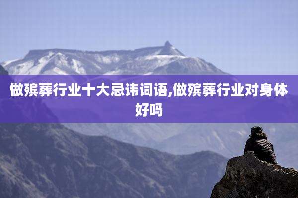 做殡葬行业十大忌讳词语,做殡葬行业对身体好吗