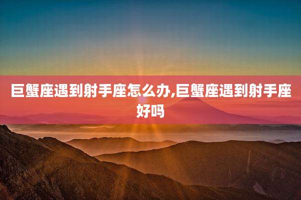 巨蟹座遇到射手座怎么办,巨蟹座遇到射手座好吗