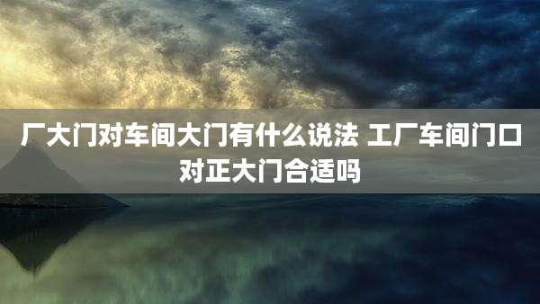 厂大门对车间大门有什么说法 工厂车间门口对正大门合适吗