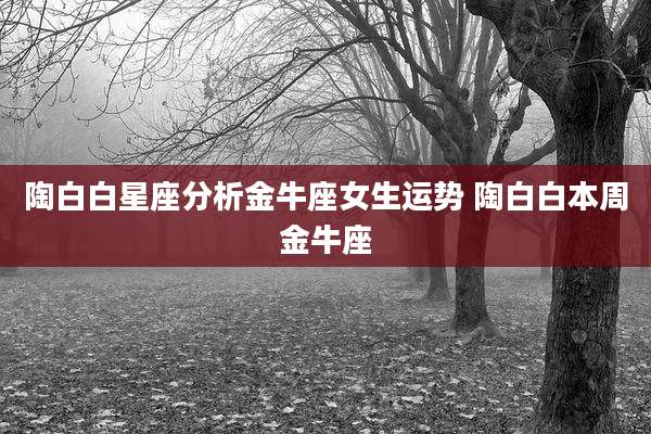 陶白白星座分析金牛座女生运势 陶白白本周金牛座