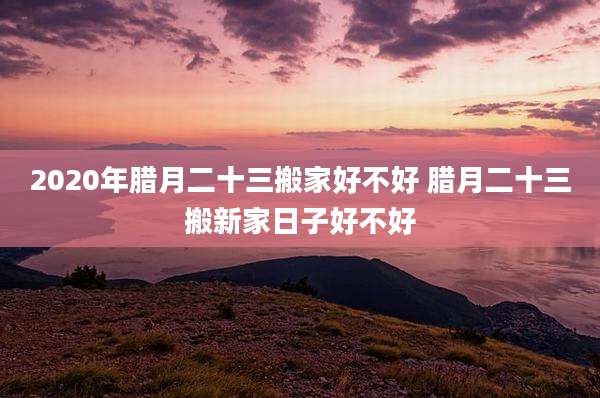 2020年腊月二十三搬家好不好 腊月二十三搬新家日子好不好