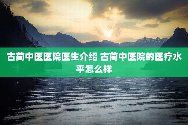 古蔺中医医院医生介绍 古蔺中医院的医疗水平怎么样