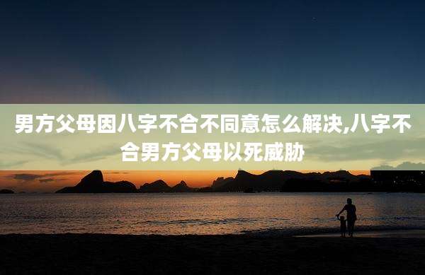 男方父母因八字不合不同意怎么解决,八字不合男方父母以死威胁