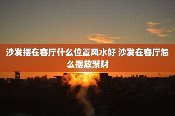 沙发摆在客厅什么位置风水好 沙发在客厅怎么摆放聚财