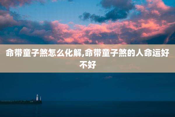 命带童子煞怎么化解,命带童子煞的人命运好不好