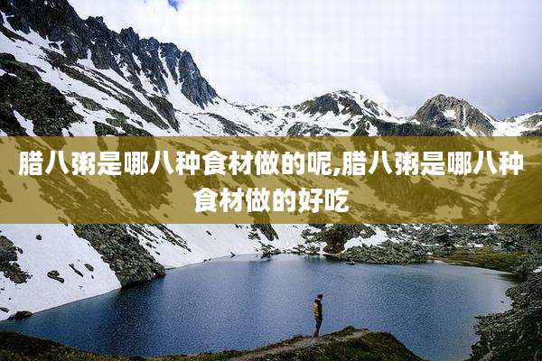 腊八粥是哪八种食材做的呢,腊八粥是哪八种食材做的好吃