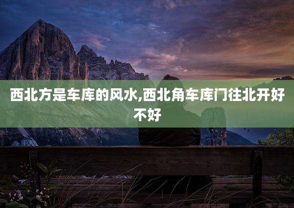 西北方是车库的风水,西北角车库门往北开好不好