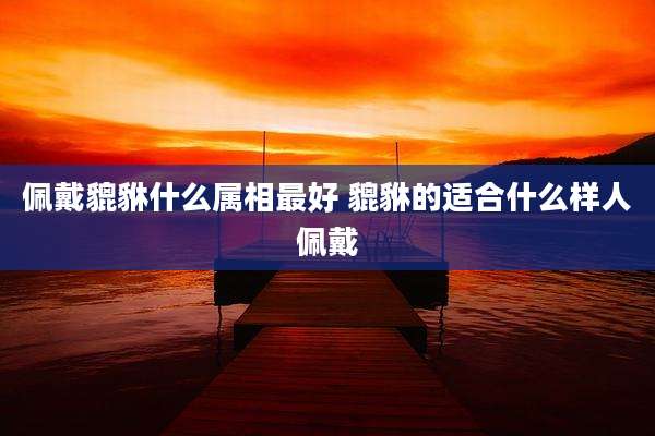 佩戴貔貅什么属相最好 貔貅的适合什么样人佩戴