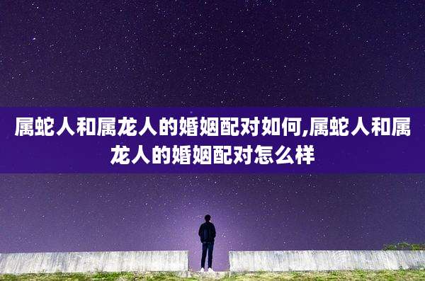 属蛇人和属龙人的婚姻配对如何,属蛇人和属龙人的婚姻配对怎么样