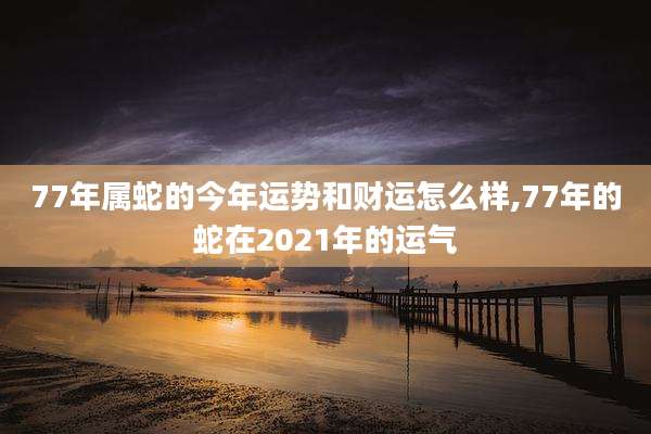 77年属蛇的今年运势和财运怎么样,77年的蛇在2021年的运气