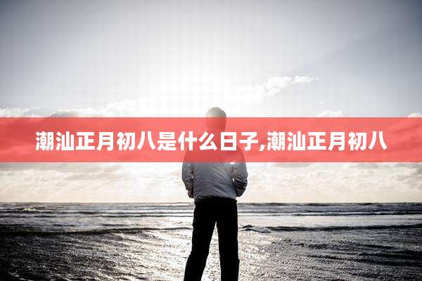 潮汕正月初八是什么日子,潮汕正月初八