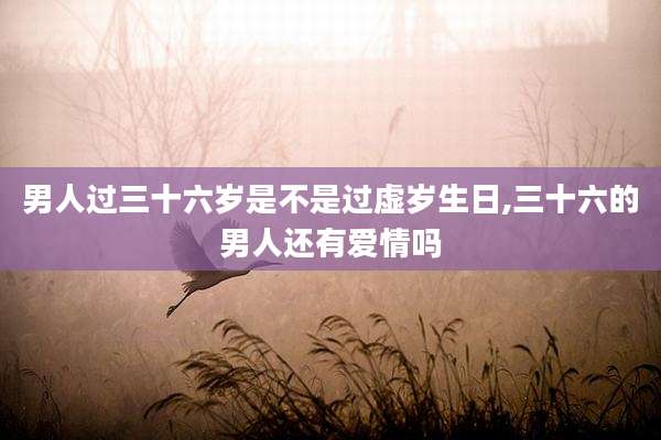 男人过三十六岁是不是过虚岁生日,三十六的男人还有爱情吗