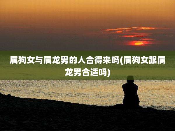 属狗女与属龙男的人合得来吗(属狗女跟属龙男合适吗)