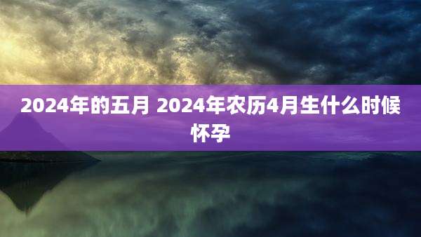 2024年的五月 2024年农历4月生什么时候怀孕