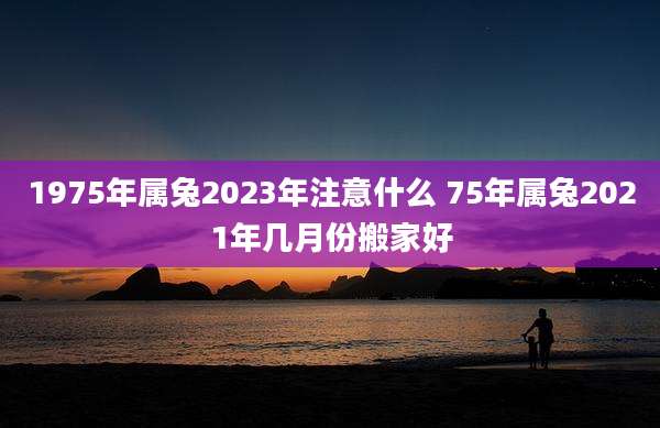 1975年属兔2023年注意什么 75年属兔2021年几月份搬家好