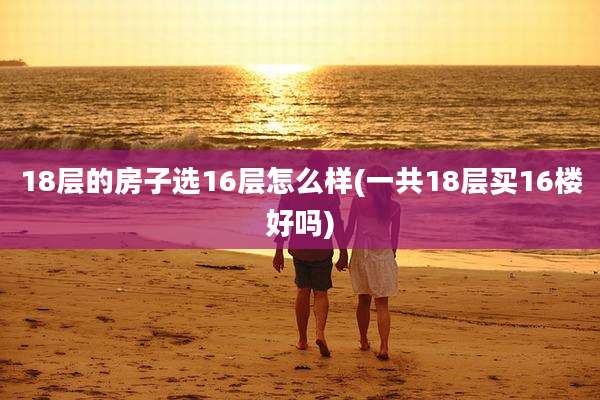 18层的房子选16层怎么样(一共18层买16楼好吗)